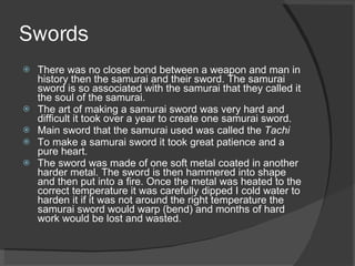 Swords There was no closer bond between a weapon and man in history then the samurai and their sword. The samurai sword is so associated with the samurai that they called it the soul of the samurai. The art of making a samurai sword was very hard and difficult it took over a year to create one samurai sword. Main sword that the samurai used was called the  Tachi To make a samurai sword it took great patience and a pure heart. The sword was made of one soft metal coated in another harder metal. The sword is then hammered into shape and then put into a fire. Once the metal was heated to the correct temperature it was carefully dipped I cold water to harden it if it was not around the right temperature the samurai sword would warp (bend) and months of hard work would be lost and wasted. 