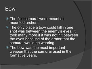 Bow  The first samurai were meant as mounted archers. The only place a bow could kill in one shot was between the enemy’s eyes. It took many more if it was not hit between the eyes because of the armor that the samurai would be wearing.  The bow was the most important weapon that the samurai used in the formative years. 