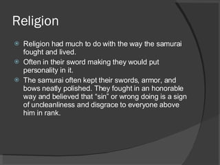 Religion Religion had much to do with the way the samurai fought and lived. Often in their sword making they would put personality in it. The samurai often kept their swords, armor, and bows neatly polished. They fought in an honorable way and believed that “sin” or wrong doing is a sign of uncleanliness and disgrace to everyone above him in rank. 