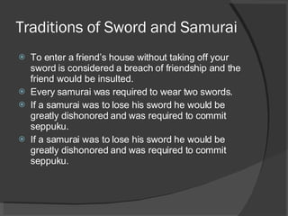 Traditions of Sword and Samurai To enter a friend’s house without taking off your sword is considered a breach of friendship and the friend would be insulted. Every samurai was required to wear two swords. If a samurai was to lose his sword he would be greatly dishonored and was required to commit seppuku. If a samurai was to lose his sword he would be greatly dishonored and was required to commit seppuku. 