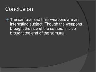 Conclusion The samurai and their weapons are an interesting subject. Though the weapons brought the rise of the samurai it also brought the end of the samurai. 