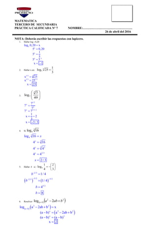 MATEMATICA
TERCERO DE SECUNDARIA
PRÁCTICA CALIFICADA Nº 7 NOMBRE:…………………………………………
26 de abril del 2016
NOTA: Deberás escribir las respuestas con lapicero.
1. Hallar log 5 0,20
5
x
x
x 1
log 0,20 x
5 0,20
1
5
5
5 5
x 1





 
2. Hallar x en:
3
1
25log 3
x 
1/3 3
1/3 1/3
x 25
x 25
x 25



3.
3
7
7
log
49
 
  
 
1/3
x
2
x 1/3 2
7
7
7
7 7
1
x 2
3
x 5 / 3



 
 
4. Si
3
4log 16
3
4
3
3 2
2/3
log 16
4 16
4 4
4 4
2 / 3





x
x
x
x
x
5. Hallar b si : 






3
2
4
1
logb
   
2/3
3/2 3/22/3
3/2
1/ 4
1/ 4
4
8

 




b
b
b
b
6. Resolver:   22
2log bababa 
   
 
2 2
a b
x 2 2
x 2
log a 2ab b x
(a b) a 2ab b
(a b) (a b)
x 2

  
   
  

 