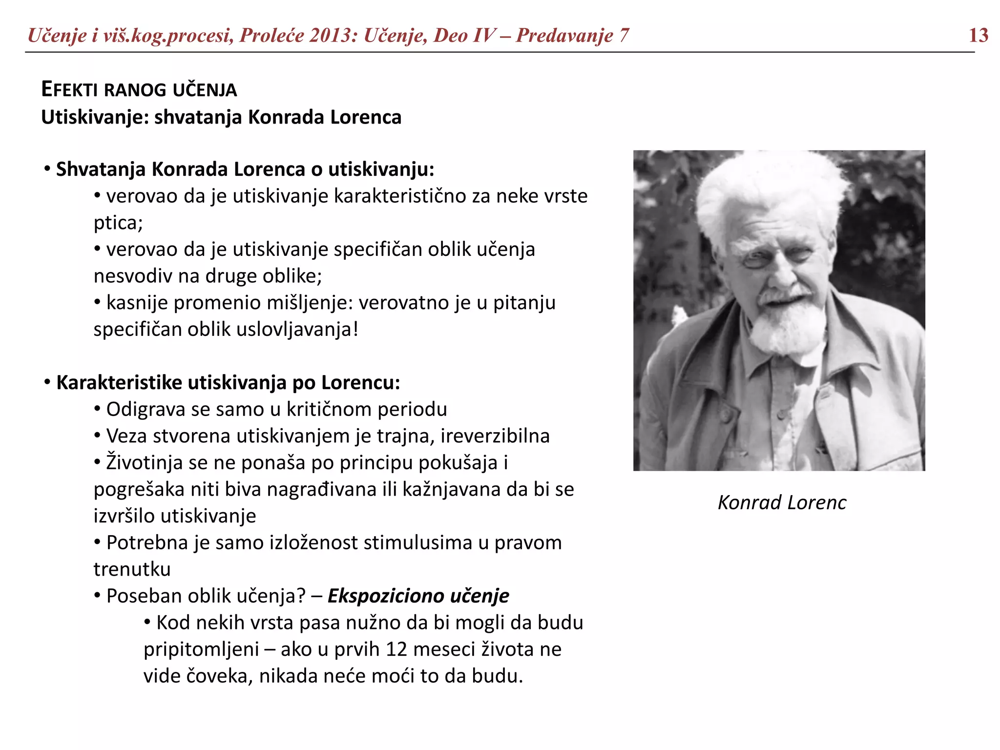 Učenje i viš.kog.procesi, Proleće 2013: Učenje, Deo IV – Predavanje 7 13
EFEKTI RANOG UČENJA
Utiskivanje: shvatanja Konrada Lorenca
• Shvatanja Konrada Lorenca o utiskivanju:
• verovao da je utiskivanje karakteristično za neke vrste
ptica;
• verovao da je utiskivanje specifičan oblik učenja
nesvodiv na druge oblike;
• kasnije promenio mišljenje: verovatno je u pitanju
specifičan oblik uslovljavanja!
• Karakteristike utiskivanja po Lorencu:
• Odigrava se samo u kritičnom periodu
• Veza stvorena utiskivanjem je trajna, ireverzibilna
• Životinja se ne ponaša po principu pokušaja i
pogrešaka niti biva nagrađivana ili kažnjavana da bi se
izvršilo utiskivanje
• Potrebna je samo izloženost stimulusima u pravom
trenutku
• Poseban oblik učenja? – Ekspoziciono učenje
• Kod nekih vrsta pasa nužno da bi mogli da budu
pripitomljeni – ako u prvih 12 meseci života ne
vide čoveka, nikada neće moći to da budu.
Konrad Lorenc
 