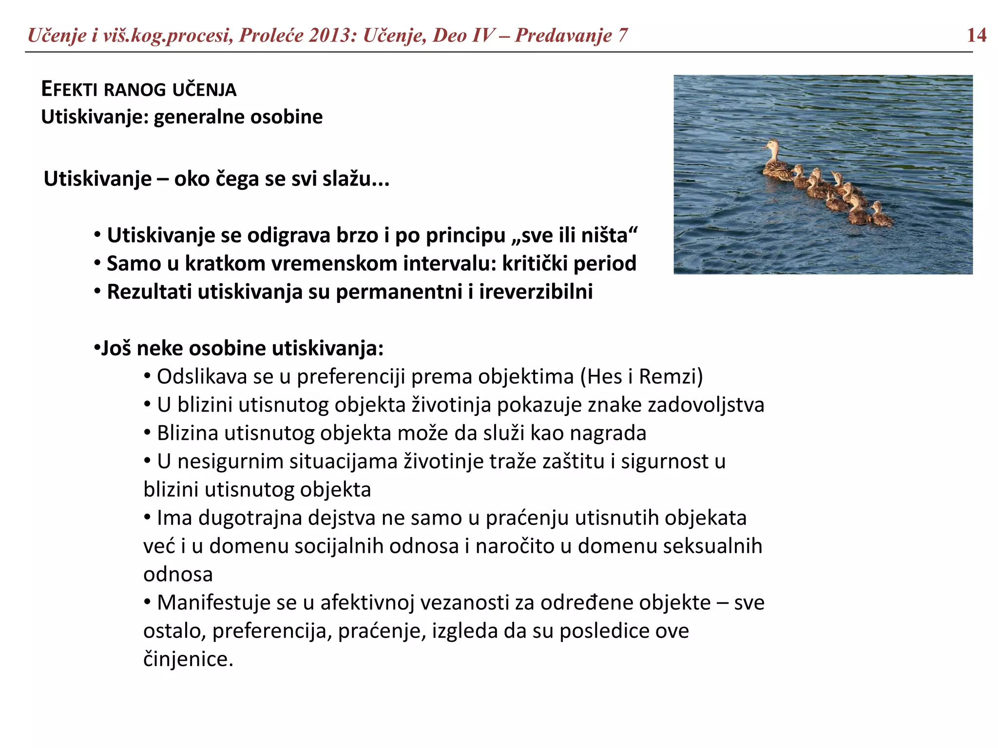 Učenje i viš.kog.procesi, Proleće 2013: Učenje, Deo IV – Predavanje 7 14
EFEKTI RANOG UČENJA
Utiskivanje: generalne osobine
Utiskivanje – oko čega se svi slažu...
• Utiskivanje se odigrava brzo i po principu „sve ili ništa“
• Samo u kratkom vremenskom intervalu: kritički period
• Rezultati utiskivanja su permanentni i ireverzibilni
•Još neke osobine utiskivanja:
• Odslikava se u preferenciji prema objektima (Hes i Remzi)
• U blizini utisnutog objekta životinja pokazuje znake zadovoljstva
• Blizina utisnutog objekta može da služi kao nagrada
• U nesigurnim situacijama životinje traže zaštitu i sigurnost u
blizini utisnutog objekta
• Ima dugotrajna dejstva ne samo u praćenju utisnutih objekata
već i u domenu socijalnih odnosa i naročito u domenu seksualnih
odnosa
• Manifestuje se u afektivnoj vezanosti za određene objekte – sve
ostalo, preferencija, praćenje, izgleda da su posledice ove
činjenice.
 