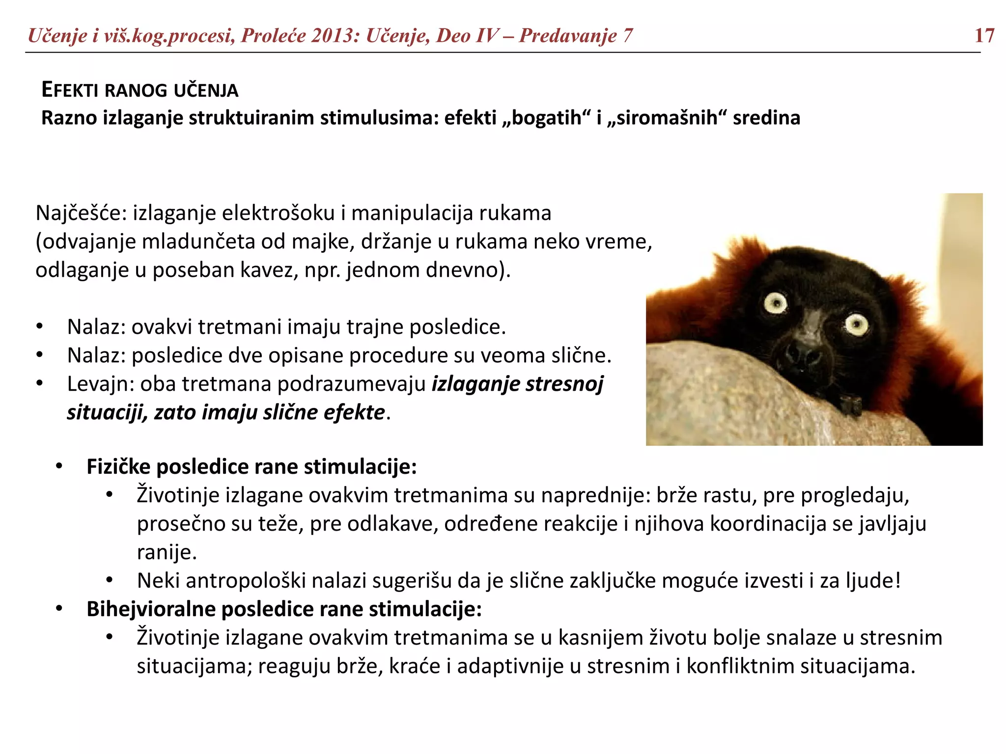 Učenje i viš.kog.procesi, Proleće 2013: Učenje, Deo IV – Predavanje 7 17
EFEKTI RANOG UČENJA
Razno izlaganje struktuiranim stimulusima: efekti „bogatih“ i „siromašnih“ sredina
Najčešće: izlaganje elektrošoku i manipulacija rukama
(odvajanje mladunčeta od majke, držanje u rukama neko vreme,
odlaganje u poseban kavez, npr. jednom dnevno).
• Nalaz: ovakvi tretmani imaju trajne posledice.
• Nalaz: posledice dve opisane procedure su veoma slične.
• Levajn: oba tretmana podrazumevaju izlaganje stresnoj
situaciji, zato imaju slične efekte.
• Fizičke posledice rane stimulacije:
• Životinje izlagane ovakvim tretmanima su naprednije: brže rastu, pre progledaju,
prosečno su teže, pre odlakave, određene reakcije i njihova koordinacija se javljaju
ranije.
• Neki antropološki nalazi sugerišu da je slične zaključke moguće izvesti i za ljude!
• Bihejvioralne posledice rane stimulacije:
• Životinje izlagane ovakvim tretmanima se u kasnijem životu bolje snalaze u stresnim
situacijama; reaguju brže, kraće i adaptivnije u stresnim i konfliktnim situacijama.
 