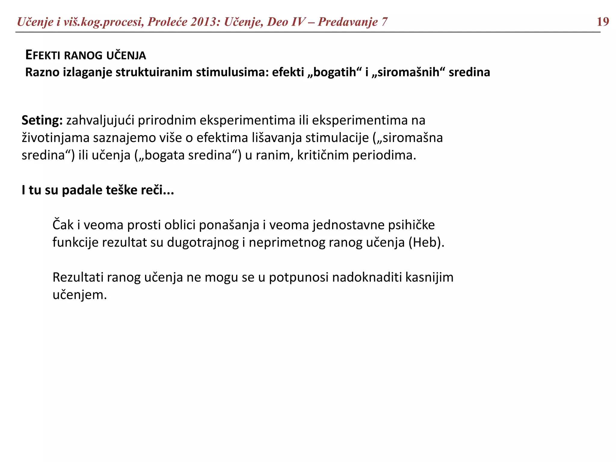 Učenje i viš.kog.procesi, Proleće 2013: Učenje, Deo IV – Predavanje 7 19
EFEKTI RANOG UČENJA
Razno izlaganje struktuiranim stimulusima: efekti „bogatih“ i „siromašnih“ sredina
Seting: zahvaljujući prirodnim eksperimentima ili eksperimentima na
životinjama saznajemo više o efektima lišavanja stimulacije („siromašna
sredina“) ili učenja („bogata sredina“) u ranim, kritičnim periodima.
I tu su padale teške reči...
Čak i veoma prosti oblici ponašanja i veoma jednostavne psihičke
funkcije rezultat su dugotrajnog i neprimetnog ranog učenja (Heb).
Rezultati ranog učenja ne mogu se u potpunosi nadoknaditi kasnijim
učenjem.
 