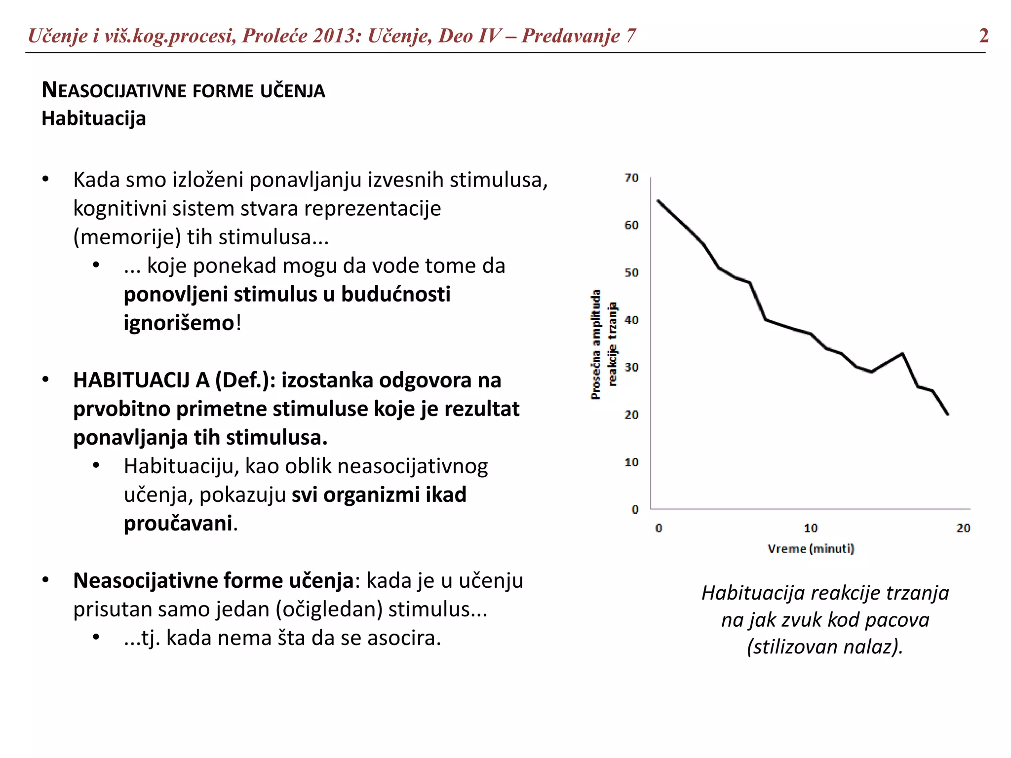Učenje i viš.kog.procesi, Proleće 2013: Učenje, Deo IV – Predavanje 7 2
NEASOCIJATIVNE FORME UČENJA
Habituacija
• Kada smo izloženi ponavljanju izvesnih stimulusa,
kognitivni sistem stvara reprezentacije
(memorije) tih stimulusa...
• ... koje ponekad mogu da vode tome da
ponovljeni stimulus u budućnosti
ignorišemo!
• HABITUACIJ A (Def.): izostanka odgovora na
prvobitno primetne stimuluse koje je rezultat
ponavljanja tih stimulusa.
• Habituaciju, kao oblik neasocijativnog
učenja, pokazuju svi organizmi ikad
proučavani.
• Neasocijativne forme učenja: kada je u učenju
prisutan samo jedan (očigledan) stimulus...
• ...tj. kada nema šta da se asocira.
Habituacija reakcije trzanja
na jak zvuk kod pacova
(stilizovan nalaz).
 