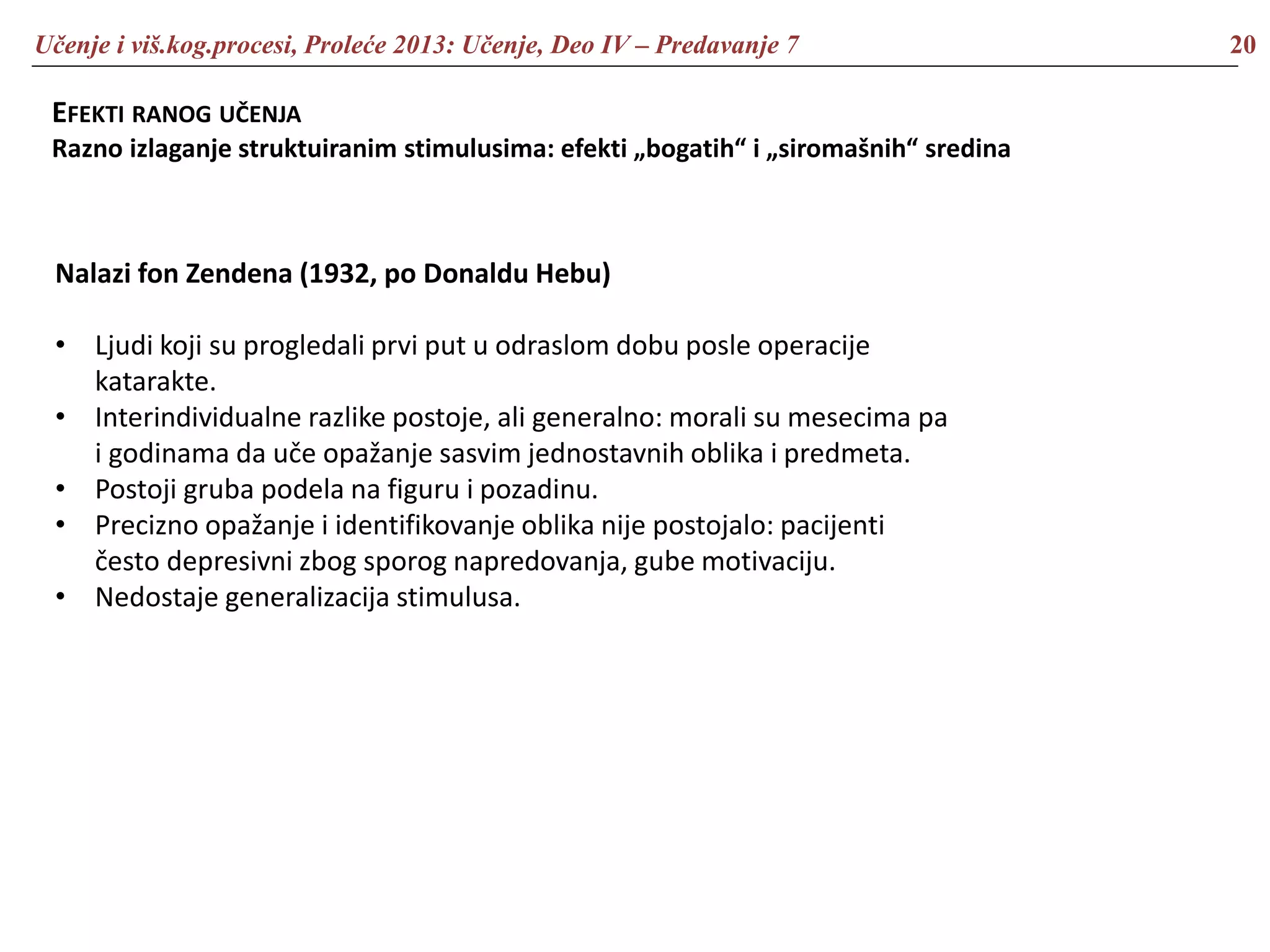 Učenje i viš.kog.procesi, Proleće 2013: Učenje, Deo IV – Predavanje 7 20
EFEKTI RANOG UČENJA
Razno izlaganje struktuiranim stimulusima: efekti „bogatih“ i „siromašnih“ sredina
Nalazi fon Zendena (1932, po Donaldu Hebu)
• Ljudi koji su progledali prvi put u odraslom dobu posle operacije
katarakte.
• Interindividualne razlike postoje, ali generalno: morali su mesecima pa
i godinama da uče opažanje sasvim jednostavnih oblika i predmeta.
• Postoji gruba podela na figuru i pozadinu.
• Precizno opažanje i identifikovanje oblika nije postojalo: pacijenti
često depresivni zbog sporog napredovanja, gube motivaciju.
• Nedostaje generalizacija stimulusa.
 