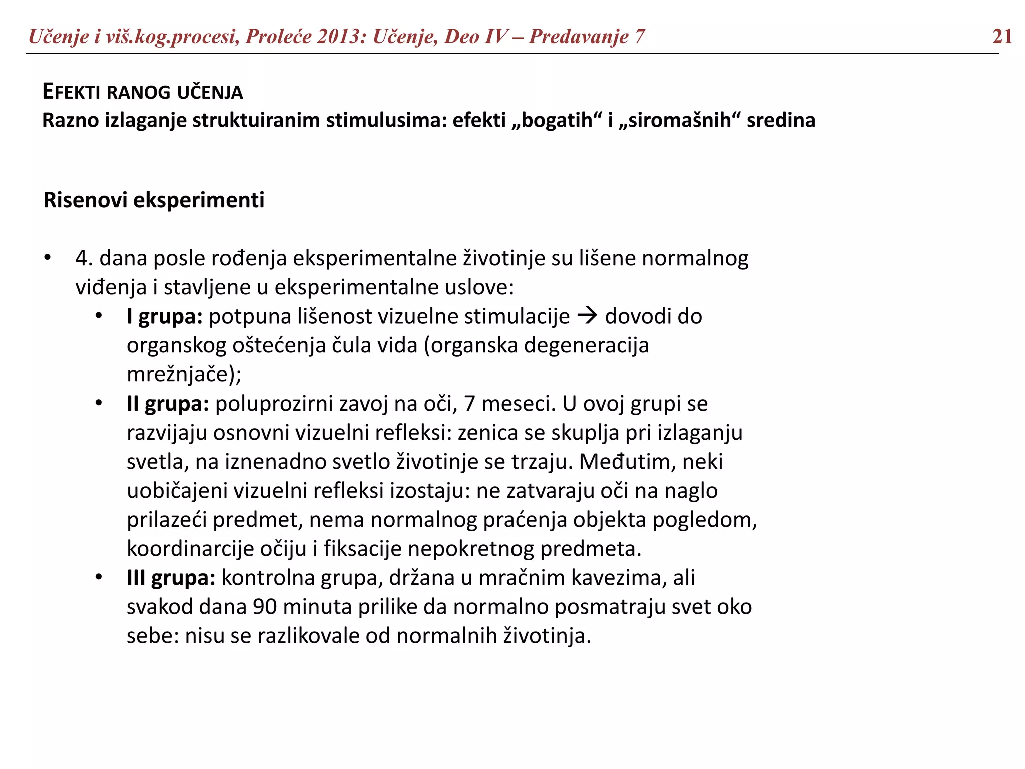 Učenje i viš.kog.procesi, Proleće 2013: Učenje, Deo IV – Predavanje 7 21
EFEKTI RANOG UČENJA
Razno izlaganje struktuiranim stimulusima: efekti „bogatih“ i „siromašnih“ sredina
Risenovi eksperimenti
• 4. dana posle rođenja eksperimentalne životinje su lišene normalnog
viđenja i stavljene u eksperimentalne uslove:
• I grupa: potpuna lišenost vizuelne stimulacije  dovodi do
organskog oštećenja čula vida (organska degeneracija
mrežnjače);
• II grupa: poluprozirni zavoj na oči, 7 meseci. U ovoj grupi se
razvijaju osnovni vizuelni refleksi: zenica se skuplja pri izlaganju
svetla, na iznenadno svetlo životinje se trzaju. Međutim, neki
uobičajeni vizuelni refleksi izostaju: ne zatvaraju oči na naglo
prilazeći predmet, nema normalnog praćenja objekta pogledom,
koordinarcije očiju i fiksacije nepokretnog predmeta.
• III grupa: kontrolna grupa, držana u mračnim kavezima, ali
svakod dana 90 minuta prilike da normalno posmatraju svet oko
sebe: nisu se razlikovale od normalnih životinja.
 