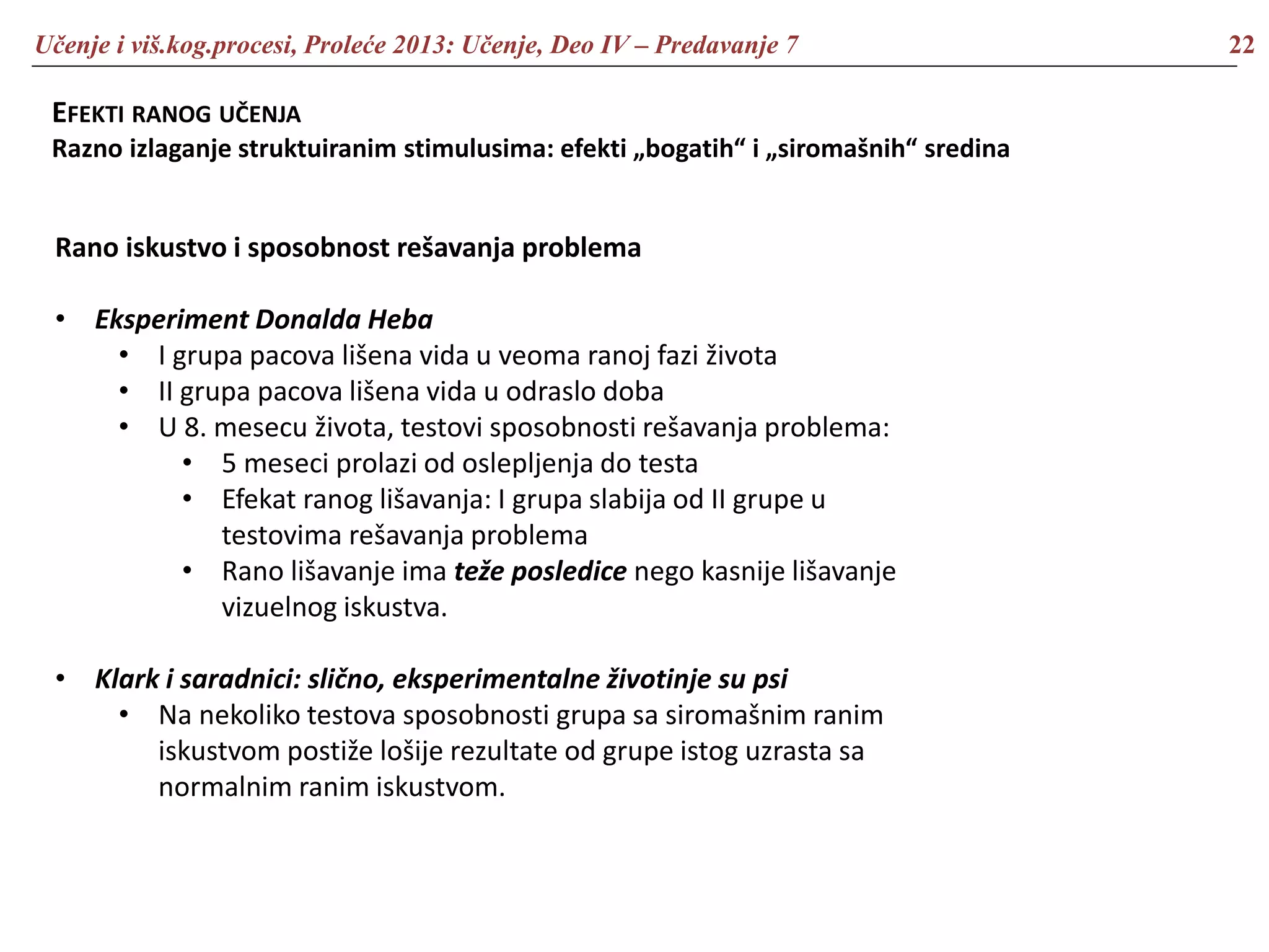 Učenje i viš.kog.procesi, Proleće 2013: Učenje, Deo IV – Predavanje 7 22
EFEKTI RANOG UČENJA
Razno izlaganje struktuiranim stimulusima: efekti „bogatih“ i „siromašnih“ sredina
Rano iskustvo i sposobnost rešavanja problema
• Eksperiment Donalda Heba
• I grupa pacova lišena vida u veoma ranoj fazi života
• II grupa pacova lišena vida u odraslo doba
• U 8. mesecu života, testovi sposobnosti rešavanja problema:
• 5 meseci prolazi od oslepljenja do testa
• Efekat ranog lišavanja: I grupa slabija od II grupe u
testovima rešavanja problema
• Rano lišavanje ima teže posledice nego kasnije lišavanje
vizuelnog iskustva.
• Klark i saradnici: slično, eksperimentalne životinje su psi
• Na nekoliko testova sposobnosti grupa sa siromašnim ranim
iskustvom postiže lošije rezultate od grupe istog uzrasta sa
normalnim ranim iskustvom.
 