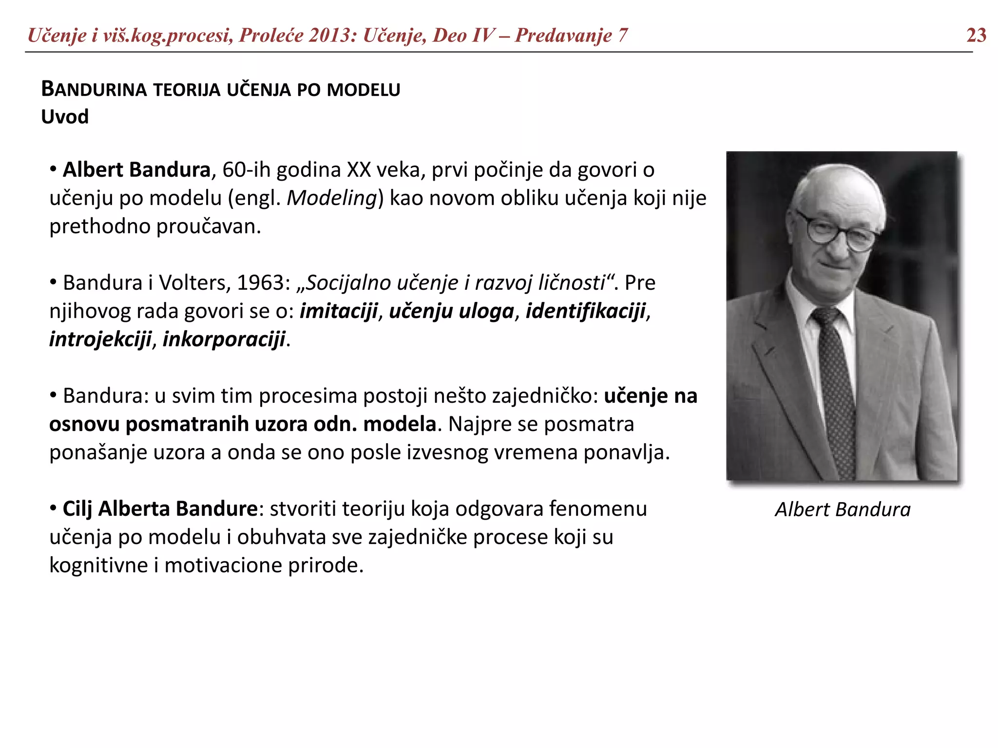 Učenje i viš.kog.procesi, Proleće 2013: Učenje, Deo IV – Predavanje 7 23
BANDURINA TEORIJA UČENJA PO MODELU
Uvod
• Albert Bandura, 60-ih godina XX veka, prvi počinje da govori o
učenju po modelu (engl. Modeling) kao novom obliku učenja koji nije
prethodno proučavan.
• Bandura i Volters, 1963: „Socijalno učenje i razvoj ličnosti“. Pre
njihovog rada govori se o: imitaciji, učenju uloga, identifikaciji,
introjekciji, inkorporaciji.
• Bandura: u svim tim procesima postoji nešto zajedničko: učenje na
osnovu posmatranih uzora odn. modela. Najpre se posmatra
ponašanje uzora a onda se ono posle izvesnog vremena ponavlja.
• Cilj Alberta Bandure: stvoriti teoriju koja odgovara fenomenu
učenja po modelu i obuhvata sve zajedničke procese koji su
kognitivne i motivacione prirode.
Albert Bandura
 