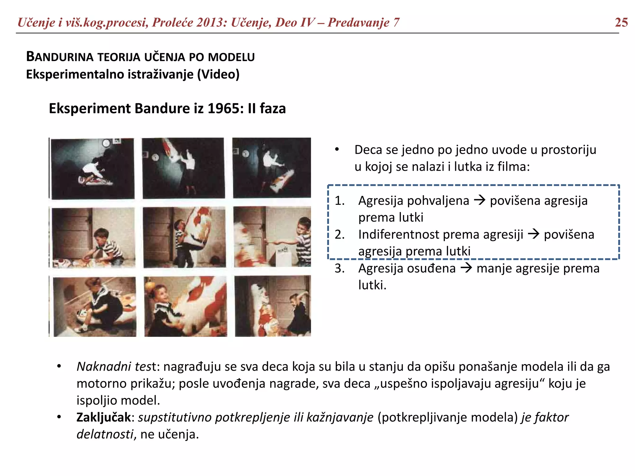 Učenje i viš.kog.procesi, Proleće 2013: Učenje, Deo IV – Predavanje 7 25
BANDURINA TEORIJA UČENJA PO MODELU
Eksperimentalno istraživanje (Video)
Eksperiment Bandure iz 1965: II faza
• Deca se jedno po jedno uvode u prostoriju
u kojoj se nalazi i lutka iz filma:
1. Agresija pohvaljena  povišena agresija
prema lutki
2. Indiferentnost prema agresiji  povišena
agresija prema lutki
3. Agresija osuđena  manje agresije prema
lutki.
• Naknadni test: nagrađuju se sva deca koja su bila u stanju da opišu ponašanje modela ili da ga
motorno prikažu; posle uvođenja nagrade, sva deca „uspešno ispoljavaju agresiju“ koju je
ispoljio model.
• Zaključak: supstitutivno potkrepljenje ili kažnjavanje (potkrepljivanje modela) je faktor
delatnosti, ne učenja.
 