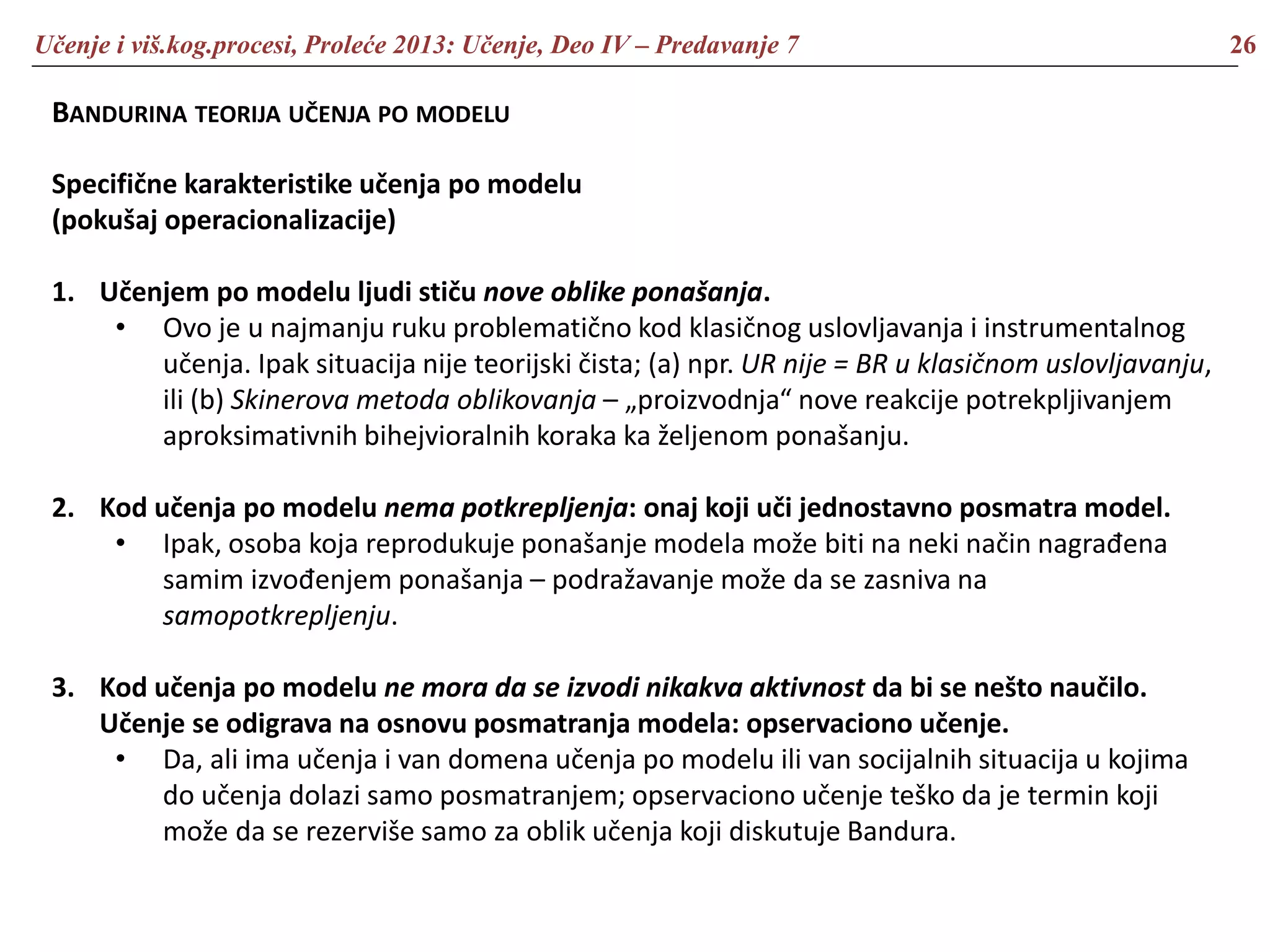 Učenje i viš.kog.procesi, Proleće 2013: Učenje, Deo IV – Predavanje 7 26
BANDURINA TEORIJA UČENJA PO MODELU
Specifične karakteristike učenja po modelu
(pokušaj operacionalizacije)
1. Učenjem po modelu ljudi stiču nove oblike ponašanja.
• Ovo je u najmanju ruku problematično kod klasičnog uslovljavanja i instrumentalnog
učenja. Ipak situacija nije teorijski čista; (a) npr. UR nije = BR u klasičnom uslovljavanju,
ili (b) Skinerova metoda oblikovanja – „proizvodnja“ nove reakcije potrekpljivanjem
aproksimativnih bihejvioralnih koraka ka željenom ponašanju.
2. Kod učenja po modelu nema potkrepljenja: onaj koji uči jednostavno posmatra model.
• Ipak, osoba koja reprodukuje ponašanje modela može biti na neki način nagrađena
samim izvođenjem ponašanja – podražavanje može da se zasniva na
samopotkrepljenju.
3. Kod učenja po modelu ne mora da se izvodi nikakva aktivnost da bi se nešto naučilo.
Učenje se odigrava na osnovu posmatranja modela: opservaciono učenje.
• Da, ali ima učenja i van domena učenja po modelu ili van socijalnih situacija u kojima
do učenja dolazi samo posmatranjem; opservaciono učenje teško da je termin koji
može da se rezerviše samo za oblik učenja koji diskutuje Bandura.
 