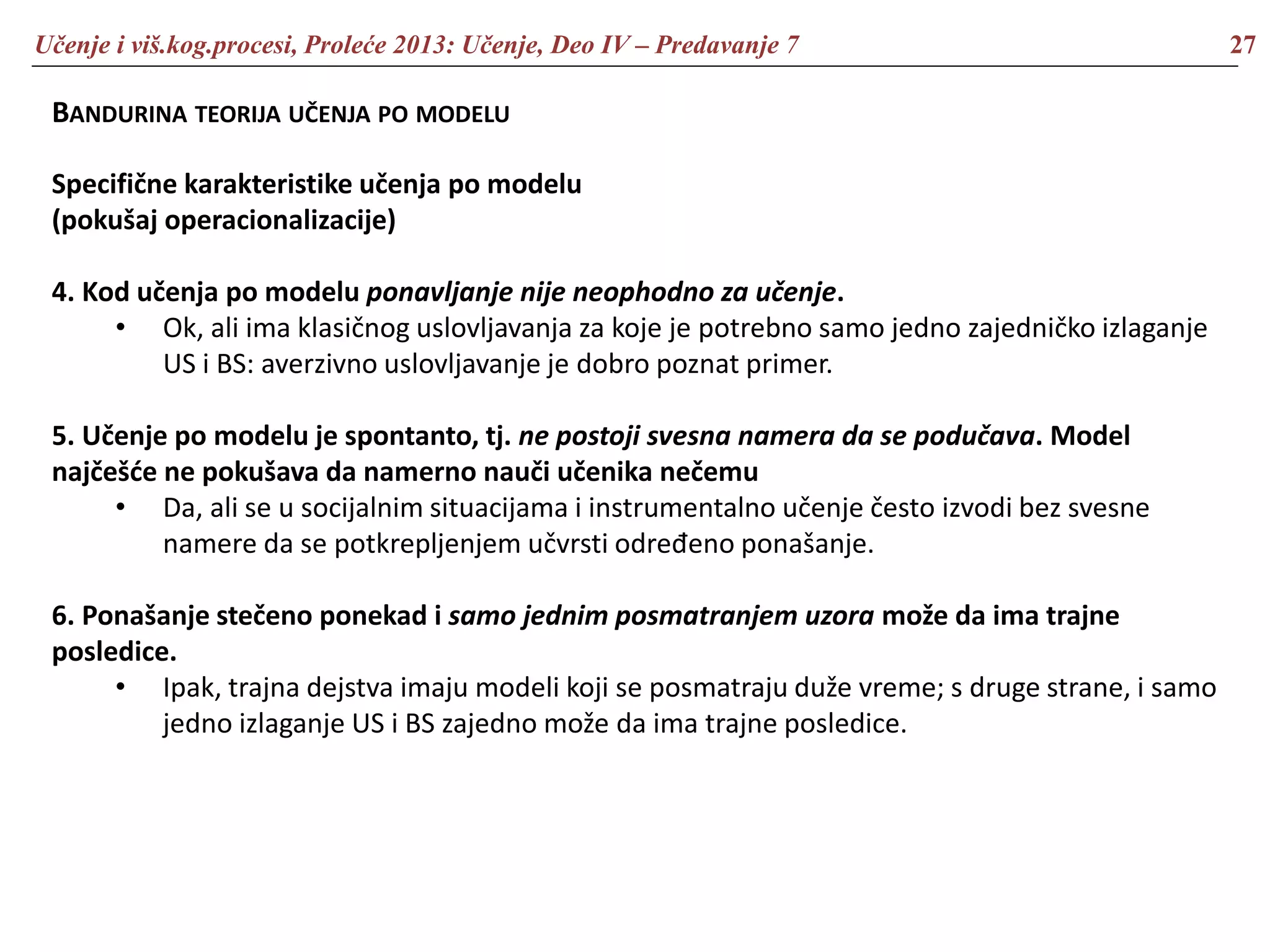 Učenje i viš.kog.procesi, Proleće 2013: Učenje, Deo IV – Predavanje 7 27
BANDURINA TEORIJA UČENJA PO MODELU
Specifične karakteristike učenja po modelu
(pokušaj operacionalizacije)
4. Kod učenja po modelu ponavljanje nije neophodno za učenje.
• Ok, ali ima klasičnog uslovljavanja za koje je potrebno samo jedno zajedničko izlaganje
US i BS: averzivno uslovljavanje je dobro poznat primer.
5. Učenje po modelu je spontanto, tj. ne postoji svesna namera da se podučava. Model
najčešće ne pokušava da namerno nauči učenika nečemu
• Da, ali se u socijalnim situacijama i instrumentalno učenje često izvodi bez svesne
namere da se potkrepljenjem učvrsti određeno ponašanje.
6. Ponašanje stečeno ponekad i samo jednim posmatranjem uzora može da ima trajne
posledice.
• Ipak, trajna dejstva imaju modeli koji se posmatraju duže vreme; s druge strane, i samo
jedno izlaganje US i BS zajedno može da ima trajne posledice.
 