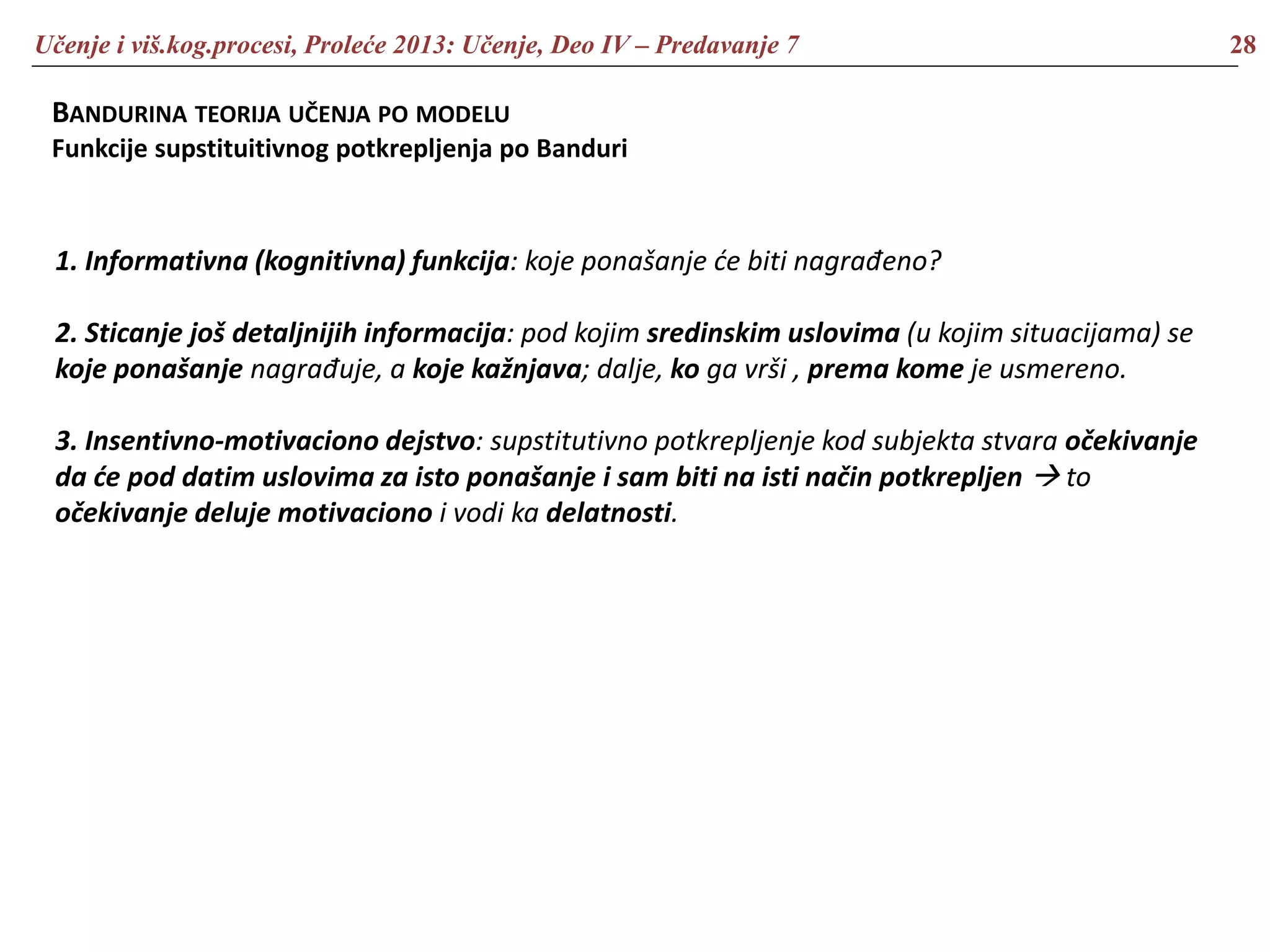 Učenje i viš.kog.procesi, Proleće 2013: Učenje, Deo IV – Predavanje 7 28
BANDURINA TEORIJA UČENJA PO MODELU
Funkcije supstituitivnog potkrepljenja po Banduri
1. Informativna (kognitivna) funkcija: koje ponašanje će biti nagrađeno?
2. Sticanje još detaljnijih informacija: pod kojim sredinskim uslovima (u kojim situacijama) se
koje ponašanje nagrađuje, a koje kažnjava; dalje, ko ga vrši , prema kome je usmereno.
3. Insentivno-motivaciono dejstvo: supstitutivno potkrepljenje kod subjekta stvara očekivanje
da će pod datim uslovima za isto ponašanje i sam biti na isti način potkrepljen  to
očekivanje deluje motivaciono i vodi ka delatnosti.
 