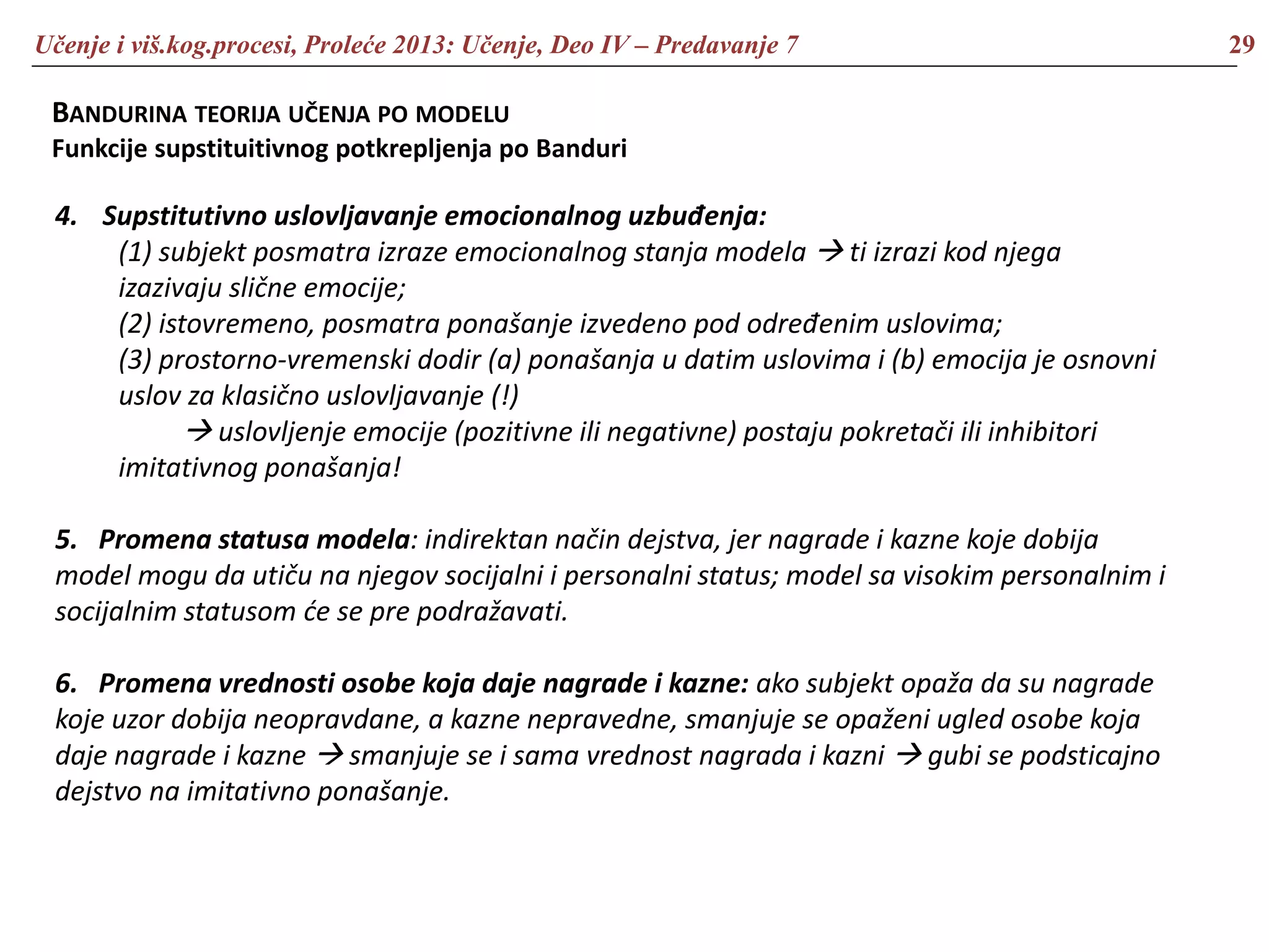 Učenje i viš.kog.procesi, Proleće 2013: Učenje, Deo IV – Predavanje 7 29
BANDURINA TEORIJA UČENJA PO MODELU
Funkcije supstituitivnog potkrepljenja po Banduri
4. Supstitutivno uslovljavanje emocionalnog uzbuđenja:
(1) subjekt posmatra izraze emocionalnog stanja modela  ti izrazi kod njega
izazivaju slične emocije;
(2) istovremeno, posmatra ponašanje izvedeno pod određenim uslovima;
(3) prostorno-vremenski dodir (a) ponašanja u datim uslovima i (b) emocija je osnovni
uslov za klasično uslovljavanje (!)
 uslovljenje emocije (pozitivne ili negativne) postaju pokretači ili inhibitori
imitativnog ponašanja!
5. Promena statusa modela: indirektan način dejstva, jer nagrade i kazne koje dobija
model mogu da utiču na njegov socijalni i personalni status; model sa visokim personalnim i
socijalnim statusom će se pre podražavati.
6. Promena vrednosti osobe koja daje nagrade i kazne: ako subjekt opaža da su nagrade
koje uzor dobija neopravdane, a kazne nepravedne, smanjuje se opaženi ugled osobe koja
daje nagrade i kazne  smanjuje se i sama vrednost nagrada i kazni  gubi se podsticajno
dejstvo na imitativno ponašanje.
 