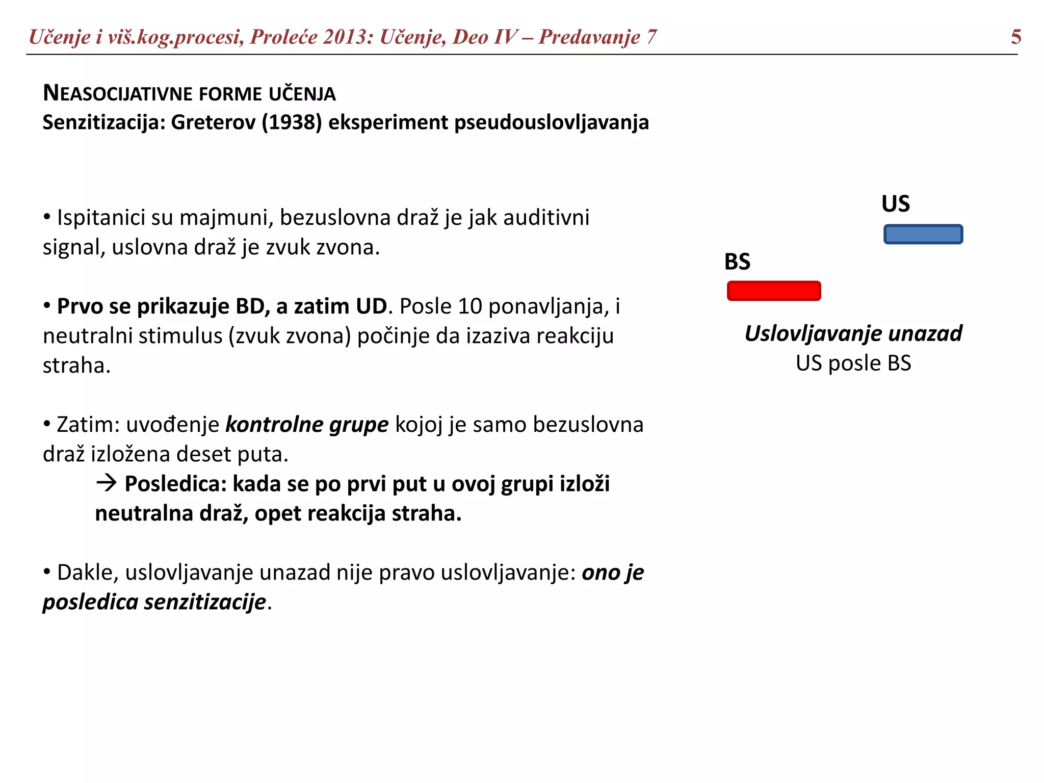 Učenje i viš.kog.procesi, Proleće 2013: Učenje, Deo IV – Predavanje 7 5
NEASOCIJATIVNE FORME UČENJA
Senzitizacija: Greterov (1938) eksperiment pseudouslovljavanja
• Ispitanici su majmuni, bezuslovna draž je jak auditivni
signal, uslovna draž je zvuk zvona.
• Prvo se prikazuje BD, a zatim UD. Posle 10 ponavljanja, i
neutralni stimulus (zvuk zvona) počinje da izaziva reakciju
straha.
• Zatim: uvođenje kontrolne grupe kojoj je samo bezuslovna
draž izložena deset puta.
 Posledica: kada se po prvi put u ovoj grupi izloži
neutralna draž, opet reakcija straha.
• Dakle, uslovljavanje unazad nije pravo uslovljavanje: ono je
posledica senzitizacije.
US
BS
Uslovljavanje unazad
US posle BS
 
