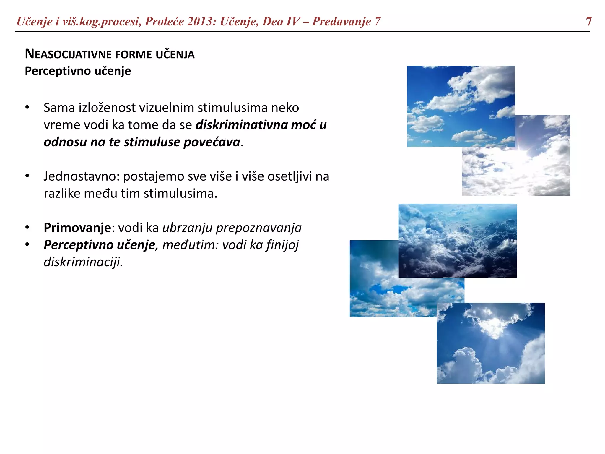 Učenje i viš.kog.procesi, Proleće 2013: Učenje, Deo IV – Predavanje 7 7
NEASOCIJATIVNE FORME UČENJA
Perceptivno učenje
• Sama izloženost vizuelnim stimulusima neko
vreme vodi ka tome da se diskriminativna moć u
odnosu na te stimuluse povećava.
• Jednostavno: postajemo sve više i više osetljivi na
razlike među tim stimulusima.
• Primovanje: vodi ka ubrzanju prepoznavanja
• Perceptivno učenje, međutim: vodi ka finijoj
diskriminaciji.
 