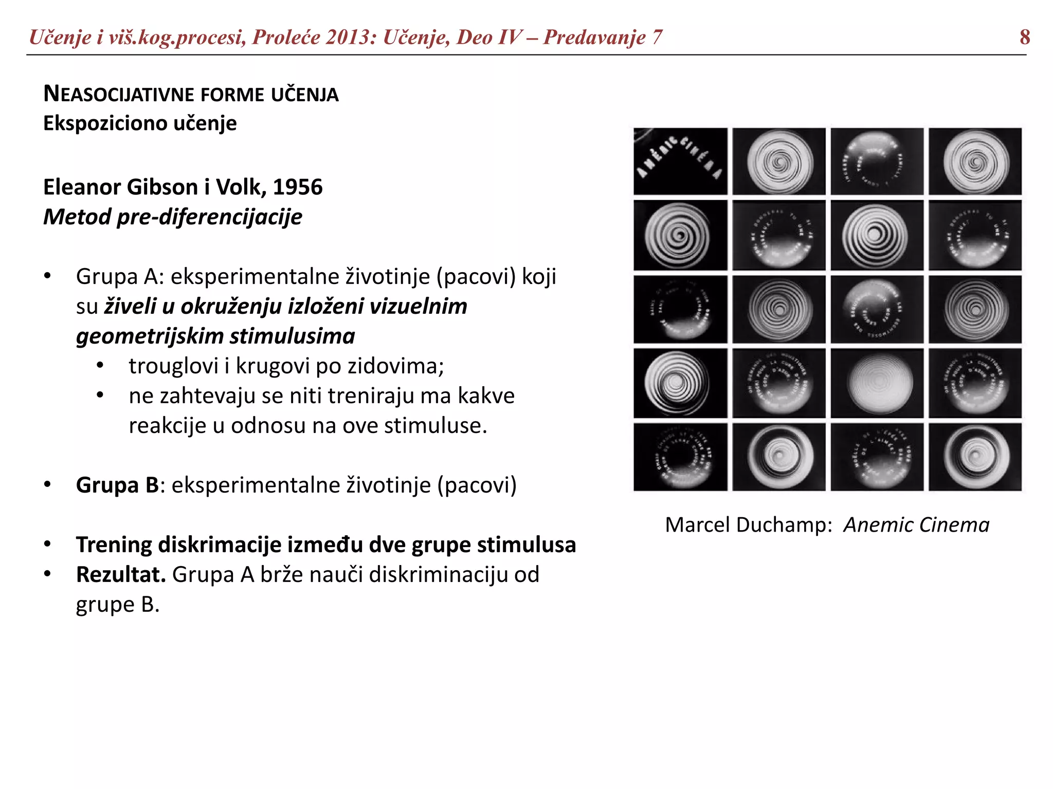 Učenje i viš.kog.procesi, Proleće 2013: Učenje, Deo IV – Predavanje 7 8
NEASOCIJATIVNE FORME UČENJA
Ekspoziciono učenje
Eleanor Gibson i Volk, 1956
Metod pre-diferencijacije
• Grupa A: eksperimentalne životinje (pacovi) koji
su živeli u okruženju izloženi vizuelnim
geometrijskim stimulusima
• trouglovi i krugovi po zidovima;
• ne zahtevaju se niti treniraju ma kakve
reakcije u odnosu na ove stimuluse.
• Grupa B: eksperimentalne životinje (pacovi)
• Trening diskrimacije između dve grupe stimulusa
• Rezultat. Grupa A brže nauči diskriminaciju od
grupe B.
Marcel Duchamp: Anemic Cinema
 