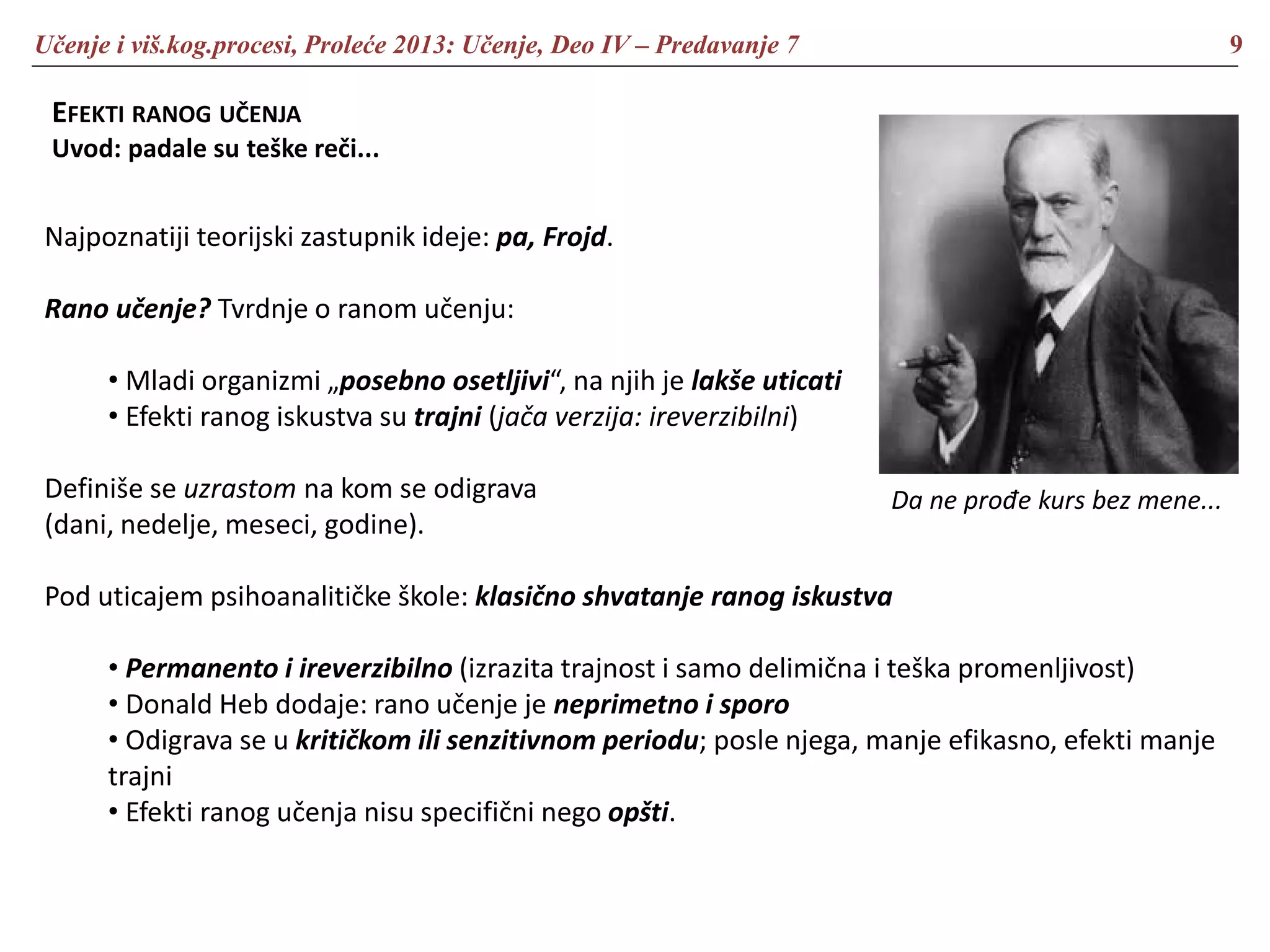 Učenje i viš.kog.procesi, Proleće 2013: Učenje, Deo IV – Predavanje 7 9
EFEKTI RANOG UČENJA
Uvod: padale su teške reči...
Najpoznatiji teorijski zastupnik ideje: pa, Frojd.
Rano učenje? Tvrdnje o ranom učenju:
• Mladi organizmi „posebno osetljivi“, na njih je lakše uticati
• Efekti ranog iskustva su trajni (jača verzija: ireverzibilni)
Definiše se uzrastom na kom se odigrava
(dani, nedelje, meseci, godine).
Pod uticajem psihoanalitičke škole: klasično shvatanje ranog iskustva
• Permanento i ireverzibilno (izrazita trajnost i samo delimična i teška promenljivost)
• Donald Heb dodaje: rano učenje je neprimetno i sporo
• Odigrava se u kritičkom ili senzitivnom periodu; posle njega, manje efikasno, efekti manje
trajni
• Efekti ranog učenja nisu specifični nego opšti.
Da ne prođe kurs bez mene...
 