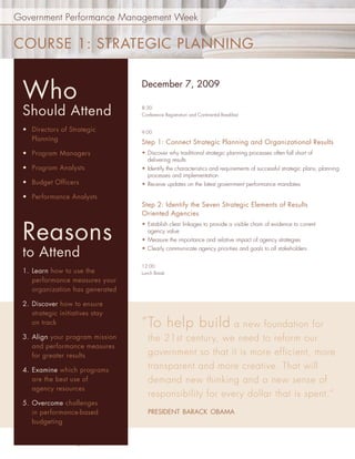 Government Performance Management Week


COURSE 1: STRATEGIC PLANNING


   Who                                 December 7, 2009


   Should Attend                       8:30
                                       Conference Registration and Continental Breakfast


   • Directors of Strategic            9:00
     Planning                          Step 1: Connect Strategic Planning and Organizational Results
   • Program Managers                  • Discover why traditional strategic planning processes often fall short of
                                         delivering results
   • Program Analysts                  • Identify the characteristics and requirements of successful strategic plans, planning
                                         processes and implementation
   • Budget Officers                   • Receive updates on the latest government performance mandates

   • Performance Analysts
                                       Step 2: Identify the Seven Strategic Elements of Results
                                       Oriented Agencies


   Reasons
                                       • Establish clear linkages to provide a visible chain of evidence to current
                                         agency value
                                       • Measure the importance and relative impact of agency strategies

   to Attend                           • Clearly communicate agency priorities and goals to all stakeholders


                                       12:00
   1. Learn how to use the             Lunch Break
      performance measures your
      organization has generated

   2. Discover how to ensure
      strategic initiatives stay
      on track                         “ To help build a new foundation for
   3. Align your program mission          the 21st century, we need to reform our
      and performance measures
      for greater results                 government so that it is more efficient, more
   4. Examine which programs
                                          transparent and more creative. That will
      are the best use of                 demand new thinking and a new sense of
      agency resources
                                          responsibility for every dollar that is spent.”
   5. Overcome challenges
      in performance-based                PRESIDENT BARACK OBAMA
      budgeting


www.PerformanceInstitute.org/GPMweek
 