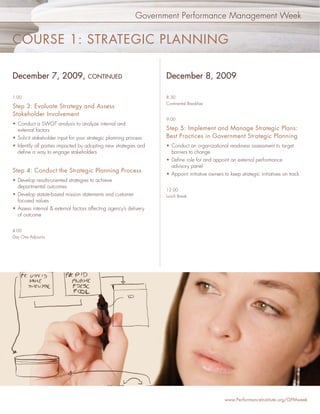 Government Performance Management Week


COURSE 1: STRATEGIC PLANNING

December 7, 2009,                   CONTINUED                      December 8, 2009

1:00                                                               8:30
                                                                   Continental Breakfast
Step 3: Evaluate Strategy and Assess
Stakeholder Involvement
                                                                   9:00
• Conduct a SWOT analysis to analyze internal and
  external factors                                                 Step 5: Implement and Manage Strategic Plans:
• Solicit stakeholder input for your strategic planning process    Best Practices in Government Strategic Planning
• Identify all parties impacted by adopting new strategies and     • Conduct an organizational readiness assessment to target
  deﬁne a way to engage stakeholders                                 barriers to change
                                                                   • Deﬁne role for and appoint an external performance
                                                                     advisory panel
Step 4: Conduct the Strategic Planning Process
                                                                   • Appoint initiative owners to keep strategic initiatives on track
• Develop results-oriented strategies to achieve
  departmental outcomes
                                                                   12:00
• Develop statute-based mission statements and customer            Lunch Break
  focused values
• Assess internal & external factors affecting agency’s delivery
  of outcome


4:00
Day One Adjourns




                                                                                                www.PerformanceInstitute.org/GPMweek
 