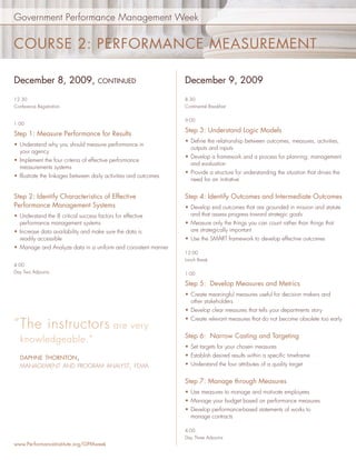 Government Performance Management Week


COURSE 2: PERFORMANCE MEASUREMENT

December 8, 2009,                    CONTINUED                    December 9, 2009
12:30                                                             8:30
Conference Registration                                           Continental Breakfast


                                                                  9:00
1:00
                                                                  Step 3: Understand Logic Models
Step 1: Measure Performance for Results
                                                                  • Deﬁne the relationship between outcomes, measures, activities,
• Understand why you should measure performance in
                                                                    outputs and inputs
  your agency
                                                                  • Develop a framework and a process for planning, management
• Implement the four criteria of effective performance
                                                                    and evaluation
  measurements systems
                                                                  • Provide a structure for understanding the situation that drives the
• Illustrate the linkages between daily activities and outcomes
                                                                    need for an initiative


Step 2: Identify Characteristics of Effective                     Step 4: Identify Outcomes and Intermediate Outcomes
Performance Management Systems                                    • Develop end outcomes that are grounded in mission and statute
• Understand the 8 critical success factors for effective           and that assess progress toward strategic goals
  performance management systems                                  • Measure only the things you can count rather than things that
• Increase data availability and make sure the data is              are strategically important
  readily accessible                                              • Use the SMART framework to develop effective outcomes
• Manage and Analyze data in a uniform and consistent manner
                                                                  12:00
                                                                  Lunch Break
4:00
Day Two Adjourns                                                  1:00

                                                                  Step 5: Develop Measures and Metrics
                                                                  • Create meaningful measures useful for decision makers and
                                                                    other stakeholders
                                                                  • Develop clear measures that tells your departments story
                                                                  • Create relevant measures that do not become obsolete too early
“ The instructors are very
                                                                  Step 6: Narrow Casting and Targeting
   knowledgeable.”
                                                                  • Set targets for your chosen measures
   DAPHNE THORNTON,                                               • Establish desired results within a speciﬁc timeframe
   MANAGEMENT AND PROGRAM ANALYST, FEMA                           • Understand the four attributes of a quality target


                                                                  Step 7: Manage through Measures
                                                                  • Use measures to manage and motivate employees
                                                                  • Manage your budget based on performance measures
                                                                  • Develop performance-based statements of works to
                                                                    manage contracts

                                                                  4:00
                                                                  Day Three Adjourns
www.PerformanceInstitute.org/GPMweek
 