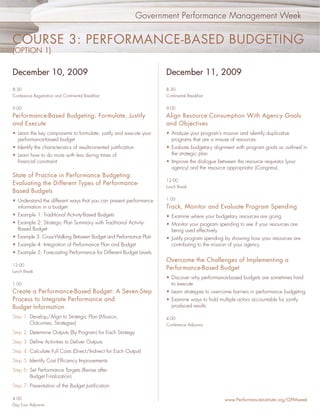 Government Performance Management Week


COURSE 3: PERFORMANCE-BASED BUDGETING
(OPTION 1)


December 10, 2009                                                        December 11, 2009
8:30                                                                     8:30
Conference Registration and Continental Breakfast                        Continental Breakfast


9:00                                                                     9:00
Performance-Based Budgeting: Formulate, Justify                          Align Resource Consumption With Agency Goals
and Execute                                                              and Objectives
• Learn the key components to formulate, justify and execute your        • Analyze your program’s mission and identify duplicative
  performance-based budget                                                 programs that are a misuse of resources
• Identify the characteristics of results-oriented justiﬁcation          • Evaluate budgetary alignment with program goals as outlined in
• Learn how to do more with less during times of                           the strategic plan
  ﬁnancial constraint                                                    • Improve the dialogue between the resource requestor (your
                                                                           agency) and the resource appropriator (Congress)
State of Practice in Performance Budgeting:
                                                                         12:00
Evaluating the Different Types of Performance-
                                                                         Lunch Break
Based Budgets
• Understand the different ways that you can present performance         1:00
  information in a budget:                                               Track, Monitor and Evaluate Program Spending
• Example 1: Traditional Activity-Based Budgets                          • Examine where your budgetary resources are going
• Example 2: Strategic Plan Summary with Traditional Activity-           • Monitor your program spending to see if your resources are
  Based Budget                                                             being used effectively
• Example 3: Cross-Walking Between Budget and Performance Plan           • Justify program spending by showing how your resources are
• Example 4: Integration of Performance Plan and Budget                    contributing to the mission of your agency
• Example 5: Forecasting Performance for Different Budget Levels
                                                                         Overcome the Challenges of Implementing a
12:00
                                                                         Performance-Based Budget
Lunch Break
                                                                         • Discover why performance-based budgets are sometimes hard
1:00                                                                       to execute
Create a Performance-Based Budget: A Seven-Step                          • Learn strategies to overcome barriers in performance budgeting
Process to Integrate Performance and                                     • Examine ways to hold multiple actors accountable for jointly
Budget Information                                                         produced results

Step 1: Develop/Align to Strategic Plan (Mission,                        4:00
        Outcomes, Strategies)                                            Conference Adjourns
Step 2: Determine Outputs (By Program) for Each Strategy
Step 3: Deﬁne Activities to Deliver Outputs
Step 4: Calculate Full Costs (Direct/Indirect for Each Output)
Step 5: Identify Cost Efﬁciency Improvements
Step 6: Set Performance Targets (Revise after
        Budget Finalization)
Step 7: Presentation of the Budget Justiﬁcation

4:00                                                                                                www.PerformanceInstitute.org/GPMweek
Day Four Adjourns
 