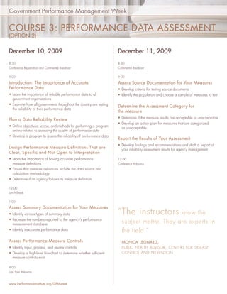 Government Performance Management Week


COURSE 3: PERFORMANCE DATA ASSESSMENT
(OPTION 2)


December 10, 2009                                                   December 11, 2009
8:30                                                                8:30
Conference Registration and Continental Breakfast                   Continental Breakfast

9:00                                                                9:00

Introduction: The Importance of Accurate                            Assess Source Documentation for Your Measures
Performance Data                                                    • Develop criteria for testing source documents
• Learn the importance of reliable performance data to all          • Identify the population and choose a sample of measures to test
  government organizations
• Examine how all governments throughout the country are testing
                                                                    Determine the Assessment Category for
  the reliability of their performance data
                                                                    the Measure
                                                                    • Determine if the measure results are acceptable or unacceptable
Plan a Data Reliability Review
                                                                    • Develop an action plan for measures that are categorized
• Deﬁne objectives, scope, and methods for performing a program       as unacceptable
  review related to assessing the quality of performance data
• Develop a program to assess the reliability of performance data
                                                                    Report the Results of Your Assessment
                                                                    • Develop ﬁndings and recommendations and draft a report of
Design Performance Measure Definitions That are                       your reliability assessment results for agency management
Clear, Specific and Not Open to Interpretation
• Learn the importance of having accurate performance               12:00
  measure deﬁnitions                                                Conference Adjourns
• Ensure that measure deﬁnitions include the data source and
  calculation methodology
• Determine if an agency follows its measure deﬁnition

12:00
Lunch Break


1:00

Assess Summary Documentation for Your Measures
• Identify various types of summary data                            “ The instructors know the
• Recreate the numbers reported to the agency’s performance
  measurement database
                                                                       subject matter. They are experts in
• Identify inaccurate performance data                                 the field.”
Assess Performance Measure Controls                                    MONICA LEONARD ,
• Identify input, process, and review controls                         PUBLIC HEALTH ADVISOR , CENTERS FOR DISEASE
• Develop a high-level ﬂowchart to determine whether sufﬁcient         CONTROL AND PREVENTION
  measure controls exist

4:00
Day Four Adjourns



www.PerformanceInstitute.org/GPMweek
 