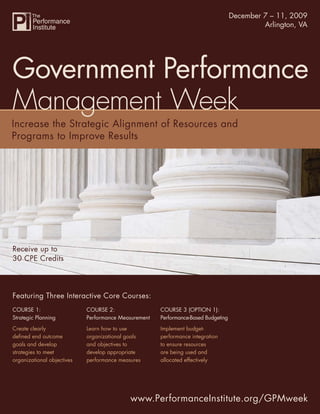 Government Performance December 7 – 11, 2009
                                                                     Management Week
                                                                                      Arlington, VA




Government Performance
Management Week




Receive up to
30 CPE Credits




Featuring Three Interactive Core Courses:
COURSE 1:                   COURSE 2:                 COURSE 3 (OPTION 1):
Strategic Planning          Performance Measurement   Performance-Based Budgeting
Create clearly              Learn how to use          Implement budget-
deﬁned end outcome          organizational goals      performance integration
goals and develop           and objectives to         to ensure resources
strategies to meet          develop appropriate       are being used and
organizational objectives   performance measures      allocated effectively




                                            www.PerformanceInstitute.org/GPMweek
                                                                www.PerformanceInstitute.org/GPMweek
 