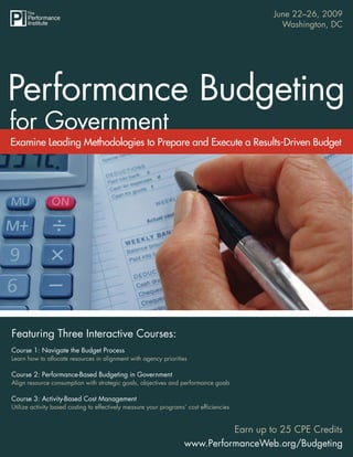 June 22–26, 2009
                                 Performance Budgeting for Government
                                                                                              Washington, DC




Examine Leading Methodologies to Prepare and Execute a Results-Driven Budget




Featuring Three Interactive Courses:
Course 1: Navigate the Budget Process
Learn how to allocate resources in alignment with agency priorities

Course 2: Performance-Based Budgeting in Government
Align resource consumption with strategic goals, objectives and performance goals

Course 3: Activity-Based Cost Management
Utilize activity based costing to effectively measure your programs’ cost efﬁciencies


                                                                             Earn up to 25 CPE Credits
                                                                   www.PerformanceWeb.org/Budgeting            1
                                                                              www.PerformanceWeb.org/Budgeting
 