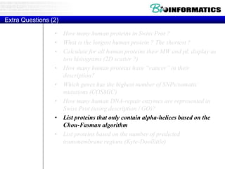 Extra Questions (2)
• How many human proteins in Swiss Prot ?
• What is the longest human protein ? The shortest ?
• Calculate for all human proteins their MW and pI, display as
two histograms (2D scatter ?)
• How many human proteins have “cancer” in their
description?
• Which genes has the highest number of SNPs/somatic
mutations (COSMIC)
• How many human DNA-repair enzymes are represented in
Swiss Prot (using description / GO)?
• List proteins that only contain alpha-helices based on the
Chou-Fasman algorithm
• List proteins based on the number of predicted
transmembrane regions (Kyte-Doollittle)
 