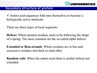 Amino acid sequences fold onto themselves to become a
biologically active molecule.
There are three types of local segments:
Helices: Where protein residues seem to be following the shape
of a spring. The most common are the so-called alpha helices
Extended or Beta-strands: Where residues are in line and
successive residues turn back to each other
Random coils: When the amino acid chain is neither helical nor
extended
Secondary structure of protein
 