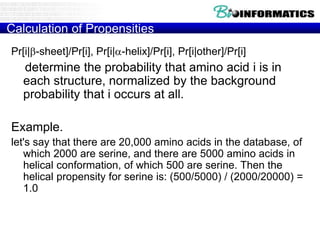 Calculation of Propensities
Pr[i|b-sheet]/Pr[i], Pr[i|-helix]/Pr[i], Pr[i|other]/Pr[i]
determine the probability that amino acid i is in
each structure, normalized by the background
probability that i occurs at all.
Example.
let's say that there are 20,000 amino acids in the database, of
which 2000 are serine, and there are 5000 amino acids in
helical conformation, of which 500 are serine. Then the
helical propensity for serine is: (500/5000) / (2000/20000) =
1.0
 