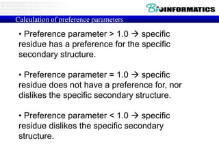 Calculation of preference parameters
• Preference parameter > 1.0  specific
residue has a preference for the specific
secondary structure.
• Preference parameter = 1.0  specific
residue does not have a preference for, nor
dislikes the specific secondary structure.
• Preference parameter < 1.0  specific
residue dislikes the specific secondary
structure.
 
