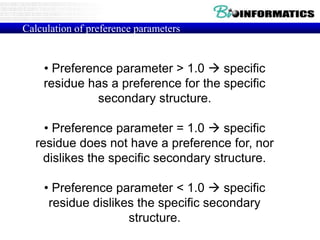 Calculation of preference parameters
• Preference parameter > 1.0  specific
residue has a preference for the specific
secondary structure.
• Preference parameter = 1.0  specific
residue does not have a preference for, nor
dislikes the specific secondary structure.
• Preference parameter < 1.0  specific
residue dislikes the specific secondary
structure.
 
