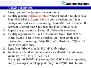 Applying algorithm
1. Assign parameters (propensities) to residue.
2. Identify regions (nucleation sites) where 4 out of 6 residues have
P(a)>100: a-helix. Extend helix in both directions until four
contiguous residues have an average P(a)<100: end of a-helix. If
segment is longer than 5 residues and P(a)>P(b): a-helix.
3. Repeat this procedure to locate all of the helical regions.
4. Identify regions where 3 out of 5 residues have P(b)>100: b-
sheet. Extend sheet in both directions until four contiguous
residues have an average P(b)<100: end of b-sheet. If P(b)>105
and P(b)>P(a): b-sheet.
5. Rest: P(a)>P(b)  a-helix. P(b)>P(a)  b-sheet.
6. To identify a bend at residue number i, calculate the following
value: p(t) = f(i)f(i+1)f(i+2)f(i+3)
If: (1) p(t) > 0.000075; (2) average P(t)>1.00 in the tetrapeptide;
and (3) averages for tetrapeptide obey P(a)<P(t)>P(b): b-turn.
 