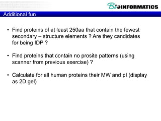 Additional fun
• Find proteins of at least 250aa that contain the fewest
secondary – structure elements ? Are they candidates
for being IDP ?
• Find proteins that contain no prosite patterns (using
scanner from previous exercise) ?
• Calculate for all human proteins their MW and pI (display
as 2D gel)
 