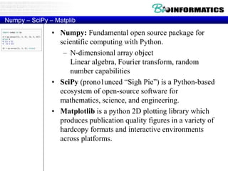 Numpy – SciPy – Matplib
• Numpy: Fundamental open source package for
scientific computing with Python.
– N-dimensional array object
Linear algebra, Fourier transform, random
number capabilities
• SciPy (prono1unced “Sigh Pie”) is a Python-based
ecosystem of open-source software for
mathematics, science, and engineering.
• Matplotlib is a python 2D plotting library which
produces publication quality figures in a variety of
hardcopy formats and interactive environments
across platforms.
 