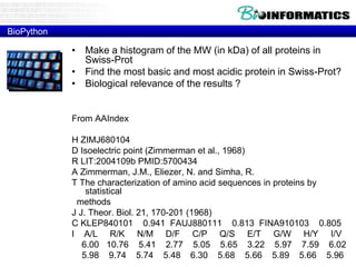 BioPython
• Make a histogram of the MW (in kDa) of all proteins in
Swiss-Prot
• Find the most basic and most acidic protein in Swiss-Prot?
• Biological relevance of the results ?
From AAIndex
H ZIMJ680104
D Isoelectric point (Zimmerman et al., 1968)
R LIT:2004109b PMID:5700434
A Zimmerman, J.M., Eliezer, N. and Simha, R.
T The characterization of amino acid sequences in proteins by
statistical
methods
J J. Theor. Biol. 21, 170-201 (1968)
C KLEP840101 0.941 FAUJ880111 0.813 FINA910103 0.805
I A/L R/K N/M D/F C/P Q/S E/T G/W H/Y I/V
6.00 10.76 5.41 2.77 5.05 5.65 3.22 5.97 7.59 6.02
5.98 9.74 5.74 5.48 6.30 5.68 5.66 5.89 5.66 5.96
 