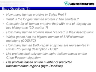 Extra Questions (2)
• How many human proteins in Swiss Prot ?
• What is the longest human protein ? The shortest ?
• Calculate for all human proteins their MW and pI, display as
two histograms (2D scatter ?)
• How many human proteins have “cancer” in their description?
• Which genes has the highest number of SNPs/somatic
mutations (COSMIC)
• How many human DNA-repair enzymes are represented in
Swiss Prot (using description / GO)?
• List proteins that only contain alpha-helices based on the
Chou-Fasman algorithm
• List proteins based on the number of predicted
transmembrane regions (Kyte-Doollittle)
 