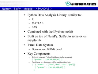 Numpy – SciPy – Matplib -- > PANDAS ?
• Python Data Analysis Library, similar to:
– R
– MATLAB
– SAS
• Combined with the IPython toolkit
• Built on top of NumPy, SciPy, to some extent
matplotlib
• Panel Data System
– Open source, BSD-licensed
• Key Components
– Series is a named Python list (dict with list as value).
{ ‘grades’ : [50,90,100,45] }
– DataFrame is a dictionary of Series (dict of series):
{ { ‘names’ : [‘bob’,’ken’,’art’,’joe’]}
{ ‘grades’ : [50,90,100,45] }
}
 