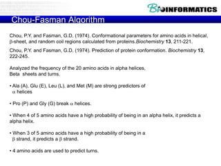 Chou-Fasman Algorithm
Chou, P.Y. and Fasman, G.D. (1974). Conformational parameters for amino acids in helical,
b-sheet, and random coil regions calculated from proteins.Biochemistry 13, 211-221.
Chou, P.Y. and Fasman, G.D. (1974). Prediction of protein conformation. Biochemistry 13,
222-245.
Analyzed the frequency of the 20 amino acids in alpha helices,
Beta sheets and turns.
• Ala (A), Glu (E), Leu (L), and Met (M) are strong predictors of
 helices
• Pro (P) and Gly (G) break  helices.
• When 4 of 5 amino acids have a high probability of being in an alpha helix, it predicts a
alpha helix.
• When 3 of 5 amino acids have a high probability of being in a
b strand, it predicts a b strand.
• 4 amino acids are used to predict turns.
 
