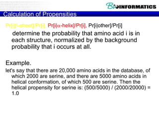 Calculation of Propensities
Pr[i|b-sheet]/Pr[i], Pr[i|-helix]/Pr[i], Pr[i|other]/Pr[i]
determine the probability that amino acid i is in
each structure, normalized by the background
probability that i occurs at all.
Example.
let's say that there are 20,000 amino acids in the database, of
which 2000 are serine, and there are 5000 amino acids in
helical conformation, of which 500 are serine. Then the
helical propensity for serine is: (500/5000) / (2000/20000) =
1.0
 