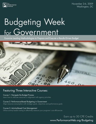 November 2-6, 2009
                                                                           Budgeting Week for Government
                                                                                           Washington, DC




 Budgeting Week
 for Government
 Examine Leading Methodologies to Prepare and Execute a Results-Driven Budget




Featuring Three Interactive Courses:
Course 1: Navigate the Budget Process
Learn how to allocate resources in alignment with agency priorities

Course 2: Performance-Based Budgeting in Government
Align resource consumption with strategic goals, objectives and performance goals

Course 3: Activity-Based Cost Management
Utilize activity based costing to effectively measure your programs’ cost efﬁciencies


                                                                             Earn up to 30 CPE Credits
                                                                   www.PerformanceWeb.org/Budgeting
 