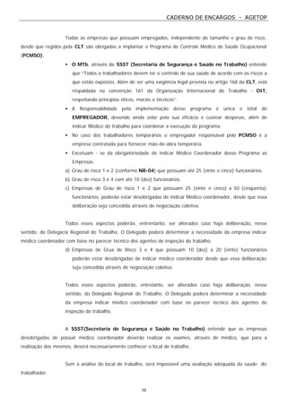 CADERNO DE ENCARGOS - AGETOP
10
Todas as empresas que possuam empregados, independente do tamanho e grau de risco,
desde que regidos pela CLT são obrigadas a implantar o Programa de Controle Médico de Saúde Ocupacional
(PCMSO).
• O MTb, através da SSST (Secretaria de Segurança e Saúde no Trabalho) entende
que “Todos o trabalhadores devem ter o controle de sua saúde de acordo com os riscos a
que estão expostos. Além de ser uma exigência legal prevista no artigo 168 da CLT, está
respaldada na convenção 161 da Organização Internacional do Trabalho - OIT,
respeitando princípios éticos, morais e técnicos”.
• A Responsabilidade pela implementação desse programa é única e total do
EMPREGADOR, devendo ainda zelar pela sua eficácia e custear despesas, além de
indicar Médico do trabalho para coordenar a execução do programa.
• No caso dos trabalhadores temporários o empregador responsável pelo PCMSO é a
empresa contratada para fornecer mão-de-obra temporária.
• Excetuam - se da obrigatoriedade de indicar Médico Coordenador desse Programa as
Empresas.
a) Grau de risco 1 e 2 (conforme NR-04) que possuam até 25 (vinte e cinco) funcionários.
b) Grau de risco 3 e 4 com até 10 (dez) funcionários.
c) Empresas de Grau de risco 1 e 2 que possuam 25 (vinte e cinco) a 50 (cinquenta)
funcionários, poderão estar desobrigadas de indicar Médico coordenador, desde que essa
deliberação seja concedida através de negociação coletiva.
Todos esses aspectos poderão, entrentanto, ser alterados caso haja deliberação, nesse
sentido, do Delegacia Regional do Trabalho. O Delegado poderá determinar a necessidade da empresa indicar
médico coordenador com base no parecer técnico dos agentes de inspeção do trabalho.
d) Empresas de Grua de Risco 3 e 4 que possuam 10 (dez) a 20 (vinte) funcionários
poderão estar desobrigadas de indicar médico coordenador desde que essa deliberação
seja concedida através de negociação coletiva.
Todos esses aspectos poderão, entretanto, ser alterados caso haja deliberação, nesse
sentido, do Delegado Regional do Trabalho. O Delegado poderá determinar a necessidade
da empresa indicar médico coordenador com base no parecer técnico dos agentes de
inspeção do trabalho.
A SSST(Secretaria de Segurança e Saúde no Trabalho) entende que as empresas
desobrigadas de possuir médico coordenador deverão realizar os exames, através de médico, que para a
realização dos mesmos, deverá necessariamente conhecer o local de trabalho.
Sem a análise do local de trabalho, será impossível uma avaliação adequada da saúde do
trabalhador.
 