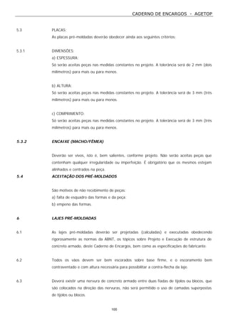 CADERNO DE ENCARGOS - AGETOP
100
5.3 PLACAS:
As placas pré-moldadas deverão obedecer ainda aos seguintes critérios:
5.3.1 DIMENSÕES:
a) ESPESSURA:
Só serão aceitas peças nas medidas constantes no projeto. A tolerância será de 2 mm (dois
milímetros) para mais ou para menos.
b) ALTURA:
Só serão aceitas peças nas medidas constantes no projeto. A tolerância será de 3 mm (três
milímetros) para mais ou para menos.
c) COMPRIMENTO:
Só serão aceitas peças nas medidas constantes no projeto. A tolerância será de 3 mm (três
milímetros) para mais ou para menos.
5.3.2 ENCAIXE (MACHO/FÊMEA)
Deverão ser vivos, isto é, bem salientes, conforme projeto. Não serão aceitas peças que
contenham qualquer irregularidade ou imperfeição. É obrigatório que os mesmos estejam
alinhados e centrados na peça.
5.4 ACEITAÇÃO DOS PRÉ-MOLDADOS
São motivos de não recebimento de peças:
a) falta de esquadro das formas e da peça;
b) empeno das formas.
6 LAJES PRÉ-MOLDADAS
6.1 As lajes pré-moldadas deverão ser projetadas (calculadas) e executadas obedecendo
rigorosamente as normas da ABNT, os tópicos sobre Projeto e Execução de estrutura de
concreto armado, deste Caderno de Encargos, bem como as especificações do fabricante.
6.2 Todos os vãos devem ser bem escorados sobre base firme, e o escoramento bem
contraventado e com altura necessária para possibilitar a contra-flecha da laje.
6.3 Deverá existir uma nervura de concreto armado entre duas fiadas de tijolos ou blocos, que
são colocados na direção das nervuras, não será permitido o uso de camadas superpostas
de tijolos ou blocos.
 