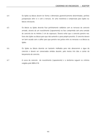 CADERNO DE ENCARGOS - AGETOP
101
6.4 Os tijolos ou blocos devem ter forma e dimensões geometricamente determinadas, perfeita
justaposição entre si e com a nervura, ter uma resistência à compressão para tijolos ou
blocos estruturais.
6.5 Os blocos ou tijolos deverão ficar perfeitamente solidários com as nervuras de concreto
armado, através de um revestimento (capeamento) na face comprimida com uma camada
de concreto de no mínimo 3 cm de espessura. Deverá evitar que o concreto penetre nos
furos dos tijolos ou blocos para que não aumente o peso próprio previsto. O concreto deverá
ser bem socado com a colher para que penetre nas juntas entre as nervuras e os blocos ou
tijolos.
6.6 Os tijolos ou blocos deverão ser bastante molhados para não absorverem a água do
concreto e devem ser conservados úmidos durante, pelo menos três dias a contar do
lançamento do concreto.
6.7 A curva do concreto do revestimento (capeamento) e a desforma seguem os critérios
exigidos pela NBR-6118.
 