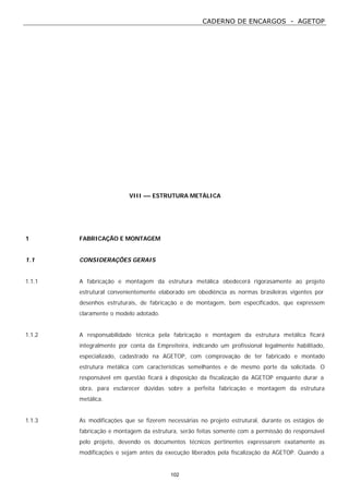CADERNO DE ENCARGOS - AGETOP
102
VIII –– ESTRUTURA METÁLICA
1 FABRICAÇÃO E MONTAGEM
1.1 CONSIDERAÇÕES GERAIS
1.1.1 A fabricação e montagem da estrutura metálica obedecerá rigorasamente ao projeto
estrutural convenientemente elaborado em obediência as normas brasileiras vigentes por
desenhos estruturais, de fabricação e de montagem, bem especificados, que expressem
claramente o modelo adotado.
1.1.2 A responsabilidade técnica pela fabricação e montagem da estrutura metálica ficará
integralmente por conta da Empreiteira, indicando um profissional legalmente habilitado,
especializado, cadastrado na AGETOP, com comprovação de ter fabricado e montado
estrutura metálica com características semelhantes e de mesmo porte da solicitada. O
responsável em questão ficará à disposição da fiscalização da AGETOP enquanto durar a
obra, para esclarecer dúvidas sobre a perfeita fabricação e montagem da estrutura
metálica.
1.1.3 As modificações que se fizerem necessárias no projeto estrutural, durante os estágios de
fabricação e montagem da estrutura, serão feitas somente com a permissão do responsável
pelo projeto, devendo os documentos técnicos pertinentes expressarem exatamente as
modificações e sejam antes da execução liberados pela fiscalização da AGETOP. Quando a
 