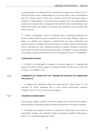 CADERNO DE ENCARGOS - AGETOP
104
ou sub-broqueados com diâmetro menor e posteriomente usinados até o diâmetro final. A
matriz para todos os furos subpuncionados ou a broca para todos os furos sub-broqueados
deve ter o mínimo 3,5mm a menos que o diâmetro final do furo. Nos locais sujeitos à
formação de rótulas plásticas, os furos nas áreas racionadas devem ser subpuncionados e
usinados até o diâmetro final, ou broqueados com o diâmetro final. Quando aplicável, esse
requisito deve constar dos desenhos da estrutura. Não é permitido o uso de maçarico para
abertura de furos.
II - Durante a parafusagem, devem ser colocados pinos ou parafusos provisórios para
manter a posição relativa das peças estruturais antes de sua fixação definitiva. Espinas só
podem ser utilizados para assegurar o posicionamento das peças componentes dos
conjuntos durante a montagem, não sendo permitido seu uso para, através de deformação,
forçar a coincidência de furos, alargá-los ou distorcer o material. Coincidência insuficiente
de furos deve ser motivo de rejeição da peça ou peças. A montagem e inspeção de ligações
com parafusos de alta resistência devem ser feitas de acordo com o item 7.7 de NBR-8800.
1.2.5 CONSTRUÇÃO SOLDADA
I - A técnica a ser empregada na soldagem, a execução, aparência e a qualidade das
soldas, bem como os métodos usados na correção de defeitos, devem estar de acordo com
as seções 3 e 4 da AWSD 1.1-82.
1.2.6 ACABAMENTO DE SUPERFÍCIES QUE TRANSMITEM ESFORÇOS DE COMPRESSÃO
POR CONTATO
I - As ligações que transmitem esforços de compressão por contato devem ter suas
superfícies de contato preparadas para se obter perfeito assentamento, usando-se
usinagem. Corte com serra ou outros meios adequados.
1.2.7 TOLERÂNCIA DIMENSIONAIS
Serão toleradas algumas variações nas dimensões globais das estruturas de aço acabadas,
dentro de limites considerados aceitáveis quando não ultrapassarem os efeitos cumulativos.
I - É permitido uma variação de 0,8mm no comprimento total de barras com ambas as
extremidades usinadas, Isto é superfícies depois que possuem rugosidade média igual ou
inferior a 12,5 micras para ligação por contato.
 